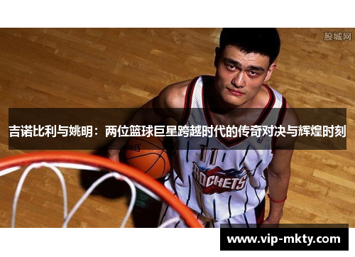 吉诺比利与姚明：两位篮球巨星跨越时代的传奇对决与辉煌时刻