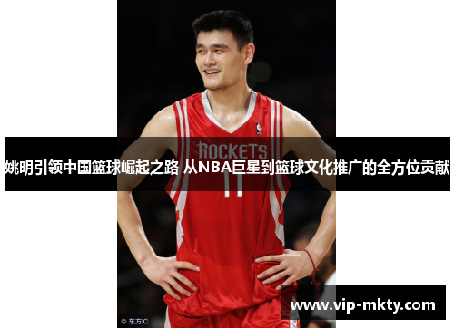 姚明引领中国篮球崛起之路 从NBA巨星到篮球文化推广的全方位贡献