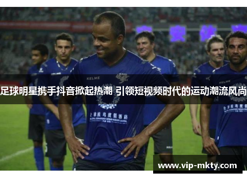 足球明星携手抖音掀起热潮 引领短视频时代的运动潮流风尚