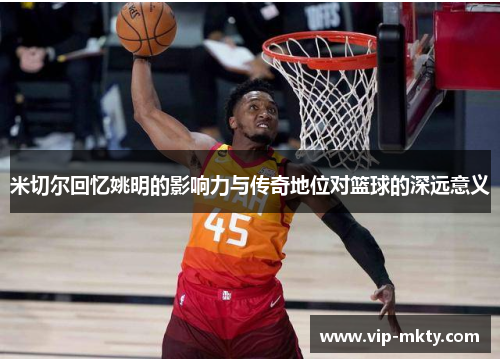 米切尔回忆姚明的影响力与传奇地位对篮球的深远意义
