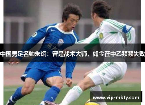 中国男足名帅朱炯：曾是战术大师，如今在中乙频频失败