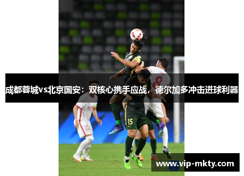 成都蓉城vs北京国安：双核心携手应战，德尔加多冲击进球利器